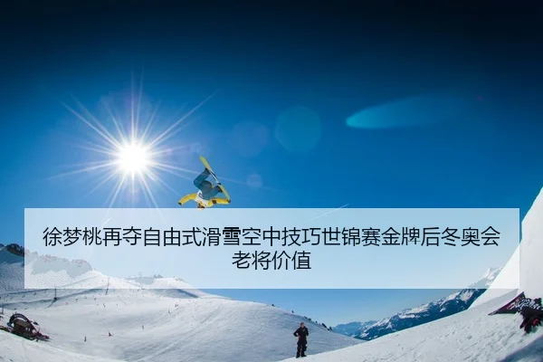 徐梦桃再夺自由式滑雪空中技巧世锦赛金牌后冬奥会老将价值