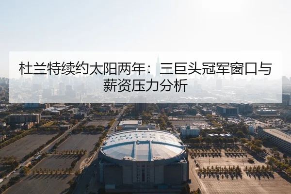 杜兰特续约太阳两年：三巨头冠军窗口与薪资压力分析